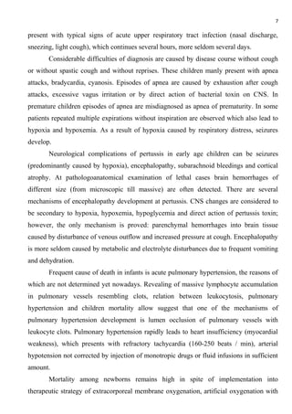 7
present with typical signs of acute upper respiratory tract infection (nasal discharge,
sneezing, light cough), which continues several hours, more seldom several days.
Considerable difficulties of diagnosis are caused by disease course without cough
or without spastic cough and without reprises. These children manly present with apnea
attacks, bradycardia, cyanosis. Episodes of apnea are caused by exhaustion after cough
attacks, excessive vagus irritation or by direct action of bacterial toxin on CNS. In
premature children episodes of apnea are misdiagnosed as apnea of prematurity. In some
patients repeated multiple expirations without inspiration are observed which also lead to
hypoxia and hypoxemia. As a result of hypoxia caused by respiratory distress, seizures
develop.
Neurological complications of pertussis in early age children can be seizures
(predominantly caused by hypoxia), encephalopathy, subarachnoid bleedings and cortical
atrophy. At pathologoanatomical examination of lethal cases brain hemorrhages of
different size (from microscopic till massive) are often detected. There are several
mechanisms of encephalopathy development at pertussis. CNS changes are considered to
be secondary to hypoxia, hypoxemia, hypoglycemia and direct action of pertussis toxin;
however, the only mechanism is proved: parenchymal hemorrhages into brain tissue
caused by disturbance of venous outflow and increased pressure at cough. Encephalopathy
is more seldom caused by metabolic and electrolyte disturbances due to frequent vomiting
and dehydration.
Frequent cause of death in infants is acute pulmonary hypertension, the reasons of
which are not determined yet nowadays. Revealing of massive lymphocyte accumulation
in pulmonary vessels resembling clots, relation between leukocytosis, pulmonary
hypertension and children mortality allow suggest that one of the mechanisms of
pulmonary hypertension development is lumen occlusion of pulmonary vessels with
leukocyte clots. Pulmonary hypertension rapidly leads to heart insufficiency (myocardial
weakness), which presents with refractory tachycardia (160-250 beats / min), arterial
hypotension not corrected by injection of monotropic drugs or fluid infusions in sufficient
amount.
Mortality among newborns remains high in spite of implementation into
therapeutic strategy of extracorporeal membrane oxygenation, artificial oxygenation with
 