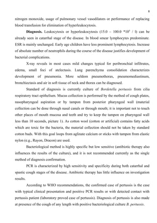 8
nitrogen monoxide, usage of pulmonary vessel vasodilators or performance of replacing
blood transfusion for elimination of hyperleukocytosis.
Diagnosis. Leukocytosis or hyperleukocytosis (15.0 – 100.0 *109
/ l) can be
already seen in catarrhal stage of the disease. In blood smear lymphocytes predominate.
ESR is mainly unchanged. Early age children have less prominent lymphocytosis. Increase
of absolute number of neutrophils during the course of the disease justifies development of
bacterial complications.
X-ray reveals in most cases mild changes typical for peribronchial infiltrates,
edema, small foci of atelectasis. Lung parenchyma consolidation characterizes
development of pneumonia. More seldom pneumothorax, pneumomediastinum,
bronchiectasis and air in soft tissue of neck and thorax can be diagnosed.
Standard of diagnosis is currently culture of Bordetella pertussis from cilia
respiratory tract epithelium. Mucus collection is performed by the method of cough plates,
nasopharyngeal aspiration or by tampon from posterior pharyngeal wall (material
collection can be done through nasal canals or through mouth; it is important not to touch
other places of mouth mucosa and teeth and try to keep the tampon on pharyngeal wall
less than 10 seconds, picture 1). As cotton wool (cotton or artificial) contains fatty acids
which are toxic for the bacteria, the material collection should not be taken by standard
cotton buds. With this goal loops from aglinate calcium or sticks with tampon from elastic
nylon (e.g., Rayon, Dracon) are used.
Bacteriological method is highly specific but low sensitive (antibiotic therapy also
influences the results of the culture), and it is not recommended currently as the single
method of diagnosis confirmation.
PCR is characterized by high sensitivity and specificity during both catarrhal and
spastic cough stages of the disease. Antibiotic therapy has little influence on investigation
results.
According to WHO recommendations, the confirmed case of pertussis is the case
with typical clinical presentation and positive PCR results or with detected contact with
pertussis patient (laboratory proved case of pertussis). Diagnosis of pertussis is also made
at presence of the cough of any length with positive bacteriological culture B. pertussis.
 