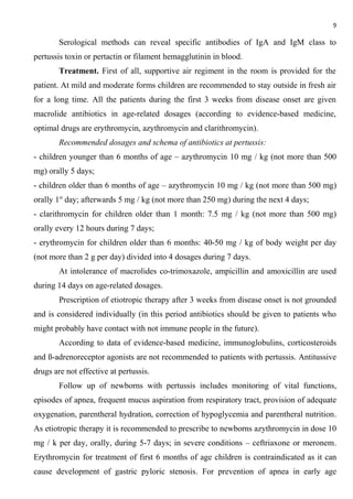 9
Serological methods can reveal specific antibodies of IgA and IgM class to
pertussis toxin or pertactin or filament hemagglutinin in blood.
Treatment. First of all, supportive air regiment in the room is provided for the
patient. At mild and moderate forms children are recommended to stay outside in fresh air
for a long time. All the patients during the first 3 weeks from disease onset are given
macrolide antibiotics in age-related dosages (according to evidence-based medicine,
optimal drugs are erythromycin, azythromycin and clarithromycin).
Recommended dosages and schema of antibiotics at pertussis:
- children younger than 6 months of age – azythromycin 10 mg / kg (not more than 500
mg) orally 5 days;
- children older than 6 months of age – azythromycin 10 mg / kg (not more than 500 mg)
orally 1st
day; afterwards 5 mg / kg (not more than 250 mg) during the next 4 days;
- clarithromycin for children older than 1 month: 7.5 mg / kg (not more than 500 mg)
orally every 12 hours during 7 days;
- erythromycin for children older than 6 months: 40-50 mg / kg of body weight per day
(not more than 2 g per day) divided into 4 dosages during 7 days.
At intolerance of macrolides co-trimoxazole, ampicillin and amoxicillin are used
during 14 days on age-related dosages.
Prescription of etiotropic therapy after 3 weeks from disease onset is not grounded
and is considered individually (in this period antibiotics should be given to patients who
might probably have contact with not immune people in the future).
According to data of evidence-based medicine, immunoglobulins, corticosteroids
and ß-adrenoreceptor agonists are not recommended to patients with pertussis. Antitussive
drugs are not effective at pertussis.
Follow up of newborns with pertussis includes monitoring of vital functions,
episodes of apnea, frequent mucus aspiration from respiratory tract, provision of adequate
oxygenation, parentheral hydration, correction of hypoglycemia and parentheral nutrition.
As etiotropic therapy it is recommended to prescribe to newborns azythromycin in dose 10
mg / k per day, orally, during 5-7 days; in severe conditions – ceftriaxone or meronem.
Erythromycin for treatment of first 6 months of age children is contraindicated as it can
cause development of gastric pyloric stenosis. For prevention of apnea in early age
 