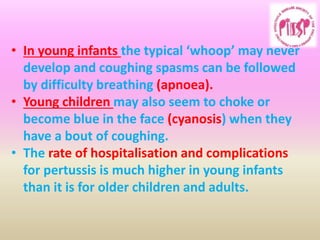 • In young infants the typical ‘whoop’ may never
develop and coughing spasms can be followed
by difficulty breathing (apnoea).
• Young children may also seem to choke or
become blue in the face (cyanosis) when they
have a bout of coughing.
• The rate of hospitalisation and complications
for pertussis is much higher in young infants
than it is for older children and adults.
 