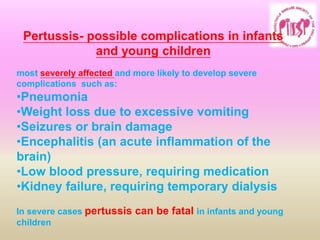 Pertussis- possible complications in infants
and young children
most severely affected and more likely to develop severe
complications such as:
•Pneumonia
•Weight loss due to excessive vomiting
•Seizures or brain damage
•Encephalitis (an acute inflammation of the
brain)
•Low blood pressure, requiring medication
•Kidney failure, requiring temporary dialysis
In severe cases pertussis can be fatal in infants and young
children
 