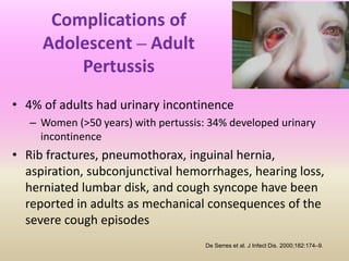 Complications of
Adolescent – Adult
Pertussis
• 4% of adults had urinary incontinence
– Women (>50 years) with pertussis: 34% developed urinary
incontinence
• Rib fractures, pneumothorax, inguinal hernia,
aspiration, subconjunctival hemorrhages, hearing loss,
herniated lumbar disk, and cough syncope have been
reported in adults as mechanical consequences of the
severe cough episodes
De Serres et al. J Infect Dis. 2000;182:174–9.
 