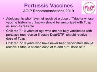 Pertussis Vaccines
ACIP Recommendations 2010
• Adolescents who have not received a dose of Tdap or whose
vaccine history is unknown should be immunized with Tdap
as soon as feasible
• Children 7-10 years of age who are not fully vaccinated with
pertussis (not receive 5 doses Dtap/DTP) should receive 1
dose of Tdap
• Children 7-10 years who have never been vaccinated should
receive 1 tdap, a second dose of td and a 3rd dose of td
 