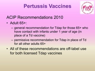 Pertussis Vaccines
ACIP Recommendations 2010
• Adult 65+:
– general recommendation for Tdap for those 65+ who
have contact with infants under 1 year of age (in
place of a Td vaccine)
– permissive recommendation for Tdap in place of Td
for all other adults 65+
• All of these recommendations are off-label use
for both licensed Tdap vaccines
 