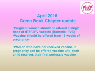 April 2016
Green Book Chapter update
•Pregnant woman should be offered a single
dose of dTaP/IPV vaccine (Boostrix IPV®)
•Vaccine should be offered from 16 weeks of
pregnancy
•Woman who have not received vaccine in
pregnancy can be offered vaccine until their
child receives their first pertussis vaccine
 