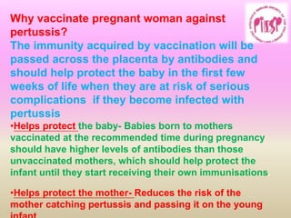 Why vaccinate pregnant woman against
pertussis?
The immunity acquired by vaccination will be
passed across the placenta by antibodies and
should help protect the baby in the first few
weeks of life when they are at risk of serious
complications if they become infected with
pertussis
•Helps protect the baby- Babies born to mothers
vaccinated at the recommended time during pregnancy
should have higher levels of antibodies than those
unvaccinated mothers, which should help protect the
infant until they start receiving their own immunisations.
•Helps protect the mother- Reduces the risk of the
mother catching pertussis and passing it on the young
 