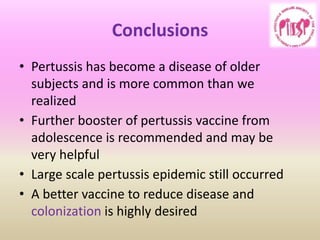 Conclusions
• Pertussis has become a disease of older
subjects and is more common than we
realized
• Further booster of pertussis vaccine from
adolescence is recommended and may be
very helpful
• Large scale pertussis epidemic still occurred
• A better vaccine to reduce disease and
colonization is highly desired
 