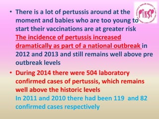 • There is a lot of pertussis around at the
moment and babies who are too young to
start their vaccinations are at greater risk
The incidence of pertussis increased
dramatically as part of a national outbreak in
2012 and 2013 and still remains well above pre
outbreak levels
• During 2014 there were 504 laboratory
confirmed cases of pertussis, which remains
well above the historic levels
In 2011 and 2010 there had been 119 and 82
confirmed cases respectively
 