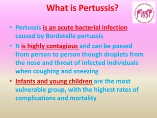 What is Pertussis?
• Pertussis is an acute bacterial infection
caused by Bordetella pertussis
• It is highly contagious and can be passed
from person to person though droplets from
the nose and throat of infected individuals
when coughing and sneezing
• Infants and young children are the most
vulnerable group, with the highest rates of
complications and mortality
 