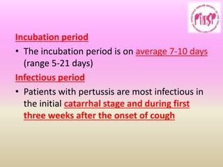 Incubation period
• The incubation period is on average 7-10 days
(range 5-21 days)
Infectious period
• Patients with pertussis are most infectious in
the initial catarrhal stage and during first
three weeks after the onset of cough
 