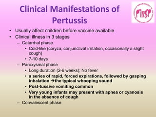 Clinical Manifestations of
Pertussis
• Usually affect children before vaccine available
• Clinical illness in 3 stages
– Catarrhal phase
• Cold-like (coryza, conjunctival irritation, occasionally a slight
cough)
• 7-10 days
– Paroxysmal phase
• Long duration (2-6 weeks); No fever
• a series of rapid, forced expirations, followed by gasping
inhalation the typical whooping sound
• Post-tussive vomiting common
• Very young infants may present with apnea or cyanosis
in the absence of cough
– Convalescent phase
 