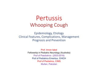 Pertussis
Whooping Cough
Epidemiology, Etiology
Clinical Features, Complications, Management
Prognosis and Prevention
Prof. Imran Iqbal
Fellowship in Pediatric Neurology (Australia)
Prof of Paediatrics (2003-2018)
Prof of Pediatrics Emeritus, CHICH
Prof of Pediatrics, CIMS
Multan, Pakistan
 