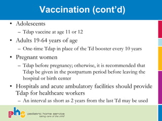 Vaccination (cont’d)
• Adolescents
   – Tdap vaccine at age 11 or 12
• Adults 19-64 years of age
   – One-time Tdap in place of the Td booster every 10 years
• Pregnant women
   – Tdap before pregnancy; otherwise, it is recommended that
     Tdap be given in the postpartum period before leaving the
     hospital or birth center
• Hospitals and acute ambulatory facilities should provide
  Tdap for healthcare workers
   – An interval as short as 2 years from the last Td may be used
 