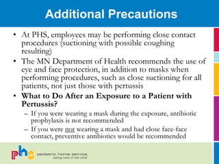Additional Precautions
• At PHS, employees may be performing close contact
  procedures (suctioning with possible coughing
  resulting)
• The MN Department of Health recommends the use of
  eye and face protection, in addition to masks when
  performing procedures, such as close suctioning for all
  patients, not just those with pertussis
• What to Do After an Exposure to a Patient with
  Pertussis?
   – If you were wearing a mask during the exposure, antibiotic
     prophylaxis is not recommended
   – If you were not wearing a mask and had close face-face
     contact, preventive antibiotics would be recommended
 