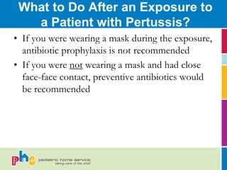 What to Do After an Exposure to
   a Patient with Pertussis?
• If you were wearing a mask during the exposure,
  antibiotic prophylaxis is not recommended
• If you were not wearing a mask and had close
  face-face contact, preventive antibiotics would
  be recommended
 