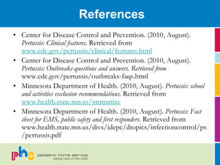 References
• Center for Disease Control and Prevention. (2010, August).
  Pertussis: Clinical features. Retrieved from
  www.cdc.gov/pertussis/clinical/features.html
• Center for Disease Control and Prevention. (2010, August).
  Pertussis: Outbreaks-questions and answers. Retrieved from
  www.cdc.gov/pertussis/outbreaks-faqs.html
• Minnesota Department of Health. (2010, August). Pertussis: school
  and activities exclusion recommendations. Retrieved from
  www.health.state.mn.us/immunize
• Minnesota Department of Health. (2010, August). Pertussis: Fact
  sheet for EMS, public safety and first responders. Retrieved from
  www.health.state.mn.us/divs/idepc/dtopics/infectioncontrol/ps
  /pertussis.pdf
 