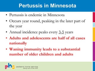 Pertussis in Minnesota
• Pertussis is endemic in Minnesota
• Occurs year round, peaking in the later part of
  the year
• Annual incidence peaks every 3-5 years
• Adults and adolescents are half of all cases
  nationally
• Waning immunity leads to a substantial
  number of older children and adults
 
