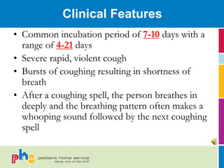 Clinical Features
• Common incubation period of 7-10 days with a
  range of 4-21 days
• Severe rapid, violent cough
• Bursts of coughing resulting in shortness of
  breath
• After a coughing spell, the person breathes in
  deeply and the breathing pattern often makes a
  whooping sound followed by the next coughing
  spell
 