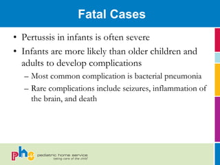 Fatal Cases
• Pertussis in infants is often severe
• Infants are more likely than older children and
  adults to develop complications
  – Most common complication is bacterial pneumonia
  – Rare complications include seizures, inflammation of
    the brain, and death
 