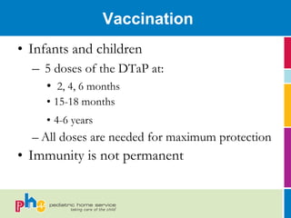 Vaccination
• Infants and children
   – 5 doses of the DTaP at:
     • 2, 4, 6 months
     • 15-18 months
     • 4-6 years
  – All doses are needed for maximum protection
• Immunity is not permanent
 
