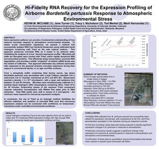 Hi-Fidelity RNA Recovery for the Expression Profiling of
                        Airborne Bordetella pertussis Response to Atmospheric
                                         Environmental Stress
                       KEVIN M. MCCABE (1), Jane Turner (1), Tracy L Nicholson (3), Tod Merkel (2), Mark Hernandez (1)
                       (1) Civil, Environmental and Architectural Engineering Department, University of Colorado, Boulder, Colorado
                       (2) Laboratory of Respiratory Pathogens, United States Food and Drug Administration, Bethesda, Maryland
                       (3) National Animal Disease Center, United States Department of Agriculture, Ames, Iowa


ABSTRACT:




                                                                                                                                                                                    lle d
                                                                                                                                                             lle ze




                                                                                                                                                                               is o an
                                                                                                                                                        is Co uli




                                                                                                                                                                                       ct
                                                                                                                                                                ct




                                                                                                                                                                             ss o C ng
                                                                                                                                                      ss to eb
Gene expression patterns can provide a fundamental understanding of how




                                                                                                                               r




                                                                                                                                                                          rtu e t izi
                                                                                                                           be




                                                                                                                                                   rtu in N




                                                                                                                                                                        pe nu bul
                                                                                                                          am




                                                                                                                                                 pe eg to
                                                                                                                                          ng




                                                                                                                                                                      B. nti Ne
                                                                                                                                               B. d B nue
                                                                                                                       Ch
airborne microbes respond to atmospheric environmental stresses. To




                                                                                                                                       izi




                                                                                                                                                                        Co op
                                                                                                                                     ul




                                                                                                                                                 an nti
                                                                                                                     ify



                                                                                                                                   b




                                                                                                                                                                          St
                                                                                                                  id




                                                                                                                                                   Co
                                                                                                                                Ne
                                                                                                                   m
obtain in-situ transcription signatures, we present a method that




                                                                                                                Hu




                                                                                                                                 n
                                                                                                                              gi
                                                                                                             e-



                                                                                                                           Be
                                                                                                          Pr
successfully isolates RNA from bacterial bioaerosol using calibrated liquid
impingers containing cold Trizol as the sole capture medium. This
approach preserves microbial RNA as it exists in its airborne state,
facilitating the analysis of a true “aerosol expression profile.” Microbial cell
walls are disrupted upon contact with Trizol, which rapidly denatures RNA
and associated proteins. This effectively stops transcription, prevents RNA
degradation, and provides a stable “snapshot” of relative mRNA levels near
the instant of collection. This approach eliminates any artifacts associated
with responses to the physical stresses microbes experience during their
capture in conventional liquids, or on agar and filter surfaces.

From a phosphate buffer containing fetal bovine serum, log phase
                                                                                     SUMMARY OF METHODS:
Bordetella pertussis was aerosolized with a 6-jet Collison nebulizer into a
                                                                                     •Grow 20 agar spread plates from a
well-mixed, 0.8 m3 chamber maintained at 22°C and 85% RH. Bioaerosols
                                                                                         single colony in stages
reached a density > 2 x 1010 microbes/m3, with a mean cell residence time
                                                                                     •Resuspend in 20mL PBS + 1% FBS
between 10 and 40 minutes. Microbes were simultaneously collected in 5
                                                                                         in BGI 6-jet Collison Nebulizer
swirling liquid impingers (SKC biosamplers) containing 20mL Trizol (4°C)
                                                                                     •Humidify chamber to 75% RH
for 40 minutes. Evaporative losses of the aqueous Trizol component
                                                                                     •Nebulize 10min (RH up to 80-85%)
requires volumetric reconstitution with RNAse free water prior to RNA
                                                                                     •Collect aerosol in SKC liquid impingers
extraction. Total RNA yields were well in excess of 3 micrograms - the
                                                                                     containing 20mL Trizol while continuing
minimum mass required for microarray expression analysis.
                                                                                         to nebulize for 30min.
                                                                                     •Monitor and adjust RH in chamber
In conclusion, the use of Trizol as an impinger medium facilitates the
                                                                                     •Stop Nebulizer; continue collection (10 min)
efficient collection and isolation of microbial RNA such that microarray
                                                                                     •Reconstitute Trizol with RNAse free water
expression analysis can be conducted with confidence on bioaerosols
                                                                                     •Extract RNA with standard Trizol protocol
maintained under controlled environmental conditions.


 RESULTS:                                                                              CONCLUSIONS:
 Liquid impingers containing Trizol as the sole collection fluid can be used to        •Hi-fidelity RNA collected from B. pertussis aerosol has successfully been
 collect and “fix” bioaerosol RNA expression profiles with high enough RNA
                                                                                       utilized for expression microarrays, with comparisons to the Pre- and Post-
 yields for microarray based gene expression profiling (red line).
                                                                                       aerosolization population in the nebulizer serving as respective controls.
                                                                                       •At the time of printing, these data were being analyzed to identify significant
                                                                                       expression changes in B. pertussis in response to aerosolization.
                                                                                       •Preliminary microarray results suggests a significant change in the
                                                                                       expression of numerous B. pertussis genes in response to aerosolization and
                                                                                       atmospheric environmental stress.
                                                3μg Total RNA                          •Confirmation of these data by quantitative reverse transcriptase polymerase
                                                                                       chain reaction of specific gene transcripts will follow.
 