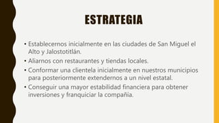 ESTRATEGIA
• Establecernos inicialmente en las ciudades de San Miguel el
Alto y Jalostotitlán.
• Aliarnos con restaurantes y tiendas locales.
• Conformar una clientela inicialmente en nuestros municipios
para posteriormente extendernos a un nivel estatal.
• Conseguir una mayor estabilidad financiera para obtener
inversiones y franquiciar la compañía.
 