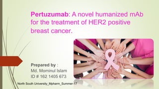 Pertuzumab: A novel humanized mAb
for the treatment of HER2 positive
breast cancer.
Prepared by :
Md. Mominul Islam
ID # 162 1405 673
North South University_Mpharm_Summer-17
 