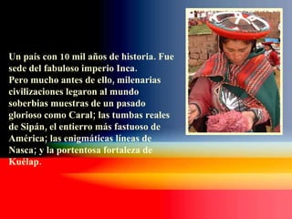 Un país con 10 mil años de historia. Fue sede del fabuloso imperio Inca.  Pero mucho antes de ello, milenarias civilizaciones legaron al mundo soberbias muestras de un pasado glorioso como Caral; las tumbas reales de Sipán, el entierro más fastuoso de América; las enigmáticas líneas de Nasca; y la portentosa fortaleza de Kuélap. 