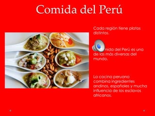 Comida del Perú
         Cada región tiene platos
         distintos.



         La comida del Perú es una
         de las más diversas del
         mundo.



         La cocina peruana
         combina ingredientes
         andinos, españoles y mucha
         influencia de los esclavos
         africanos.
 