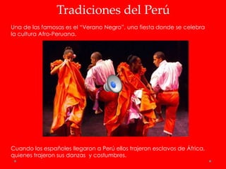 Tradiciones del Perú
Una de las famosas es el “Verano Negro”, una fiesta donde se celebra
la cultura Afro-Peruana.




Cuando los españoles llegaron a Perú ellos trajeron esclavos de África,
quienes trajeron sus danzas y costumbres.
 