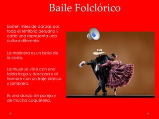 Baile Folclórico
Existen miles de danzas por
todo el territorio peruano y
cada una representa una
cultura diferente.


La marinera es un baile de
la costa.

La mujer se viste con una
falda larga y descalza y el
hombre con un traje blanco
y sombrero.


Es una danza de pareja y
de mucha coquetería.
 