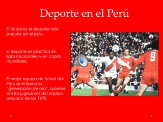 Deporte en el Perú
El fútbol es el deporte más
popular en el país.



El deporte se practica en
ligas nacionales y en copas
mundiales.



El mejor equipo de fútbol del
Perú se le llama la
“generación de oro”, quienes
son los jugadores del equipo
peruano de los 1970.
 