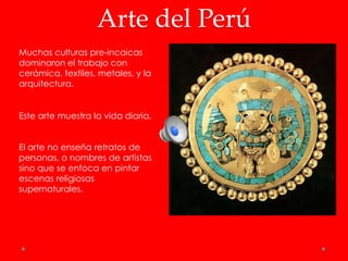 Arte del Perú
Muchas culturas pre-incaicas
dominaron el trabajo con
cerámica, textiles, metales, y la
arquitectura.


Este arte muestra la vida diaria.


El arte no enseña retratos de
personas, o nombres de artistas
sino que se enfoca en pintar
escenas religiosas
supernaturales.
 