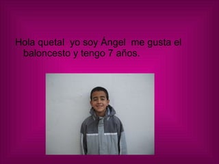 Hola quetal  yo soy Ángel  me gusta el baloncesto y tengo 7 años.  