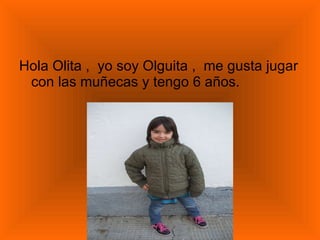 Hola Olita ,  yo soy Olguita ,  me gusta jugar con las muñecas y tengo 6 años. 