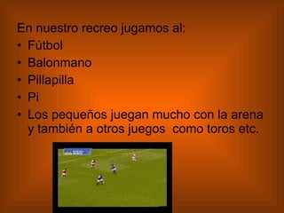 En nuestro recreo jugamos al: Fútbol Balonmano Pillapilla Pi Los pequeños juegan mucho con la arena y también a otros juegos  como toros etc.  