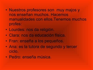 Nuestros profesores son  muy majos y nos enseñan muchos. Hacemos manualidades con ellos.Tenemos muchos profes: Lourdes: nos da religión.  Clara: nos da educación física.  Fran: enseña a los pequeños. Ana: es la tutora de segundo y tercer ciclo.  Pedro: enseña música. 