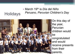 HolidaysMarch 19th is Día del Niño Peruano, Peruvian Children’s DayOn this day of the year, Peruvian children would be congratulated and would receive presents from their parents.