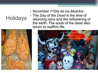 HolidaysNovember 1stDia de los MuertosThe Day of the Dead is the time of returning rains and the reflowering of the earth. The souls of the dead also return to reaffirm life. 
