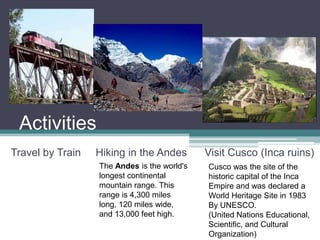 ActivitiesTravel by Train     Hiking in the Andes      Visit Cusco (Inca ruins)The Andes is the world's longest continental mountain range. This range is 4,300 miles long, 120 miles wide, and 13,000 feet high.Cusco was the site of the historic capital of the Inca Empire and was declared a World Heritage Site in 1983By UNESCO. (United Nations Educational, Scientific, and Cultural Organization)