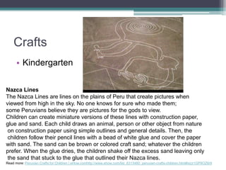 CraftsKindergartenNazca LinesThe Nazca Lines are lines on the plains of Peru that create pictures when viewed from high in the sky. No one knows for sure who made them; some Peruvians believe they are pictures for the gods to view. Children can create miniature versions of these lines with construction paper, glue and sand. Each child draws an animal, person or other object from nature on construction paper using simple outlines and general details. Then, the children follow their pencil lines with a bead of white glue and cover the paper with sand. The sand can be brown or colored craft sand; whatever the children prefer. When the glue dries, the children shake off the excess sand leaving only the sand that stuck to the glue that outlined their Nazca lines. Read more: Peruvian Crafts for Children | eHow.comhttp://www.ehow.com/list_6313480_peruvian-crafts-children.html#ixzz1GP9OZ6r9