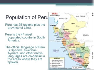 Population of PeruPeru has 25 regions plus the province of Lima.Peru is the 4th most populated country in South America.The official language of Peru is Spanish. Quechua, Aymara, and other native languages are co-official in the areas where they are spoken. 