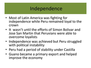  Independence Most of Latin America was fighting for independence while Peru remained loyal to the crownIt  wasn’t until the efforts of Simon Bolivar and Jose San Martin that Peruvians were able to overcome loyalists Independence was achieved but Peru struggled with political instabilityPeru had a period of stability under CastillaGuano became a primary export and helped improve the economy 