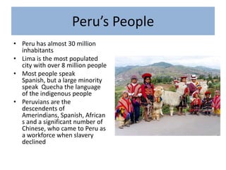 Peru’s PeoplePeru has almost 30 million inhabitantsLima is the most populated city with over 8 million peopleMost people speak Spanish, but a large minority speak  Quecha the language of the indigenous peoplePeruvians are the descendents of Amerindians, Spanish, Africans and a significant number of Chinese, who came to Peru as a workforce when slavery declined