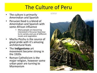 The Culture of PeruThe culture is primarily Amerindian and SpanishPeruvian food is a blend of Amerindian and Spanish with some African influenceMany people are becoming interested in Peruvian food due to its variety and use of different meats and vegetablesMachu Picchu is the source of great pride with it’s amazing architectural featsThe Indigenismo art movement became strong in the 1920sRoman Catholicism is the major religion, however some urban poor are turning to Mormonism