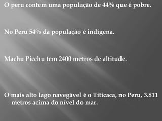 O peru contem uma população de 44% que é pobre.No Peru 54% da população é indígena.Machu Picchu tem 2400 metros de altitude.O mais alto lago navegável é o Titicaca, no Peru, 3.811 metros acima do nível do mar.