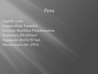                                   Peru Capital:  LimaLíngua oficial: EspanholGoverno: República PresidencialistaTerritorio:1.285.220 Km²População: 28.674.757 hab.Moeda:Nuevo Sol  (PEN)