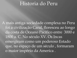               Historia do PeruA mais antiga sociedade complexa no Peru foi a civilização Caral, floresceu ao longo da costa de Oceano Pacifico entre  3000 e 1800 a. C. No século XV. Os Incas emergiram como um poderoso Estado que, no espaço de um século , formaram o maior império da America . 