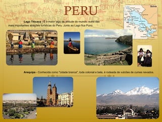 PERU
            Lago Titicaca - É o maior lago de altitude do mundo, outra das
mais importantes atrações turísticas do Peru. Junto ao Lago fica Puno.




            Arequipa - Conhecida como "cidade branca", toda colonial e bela, é rodeada de vulcões de cumes nevados.
 