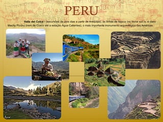 PERU
            Valle del Colca - (excursões de dois dias a partir de Arequipa), as linhas de Nazca (no litoral sul) e, é claro
Machu Picchu (trem de Cusco até a estação Água Calientes), o mais importante monumento arqueológico das Américas.
 